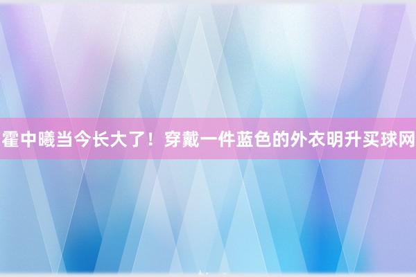 霍中曦当今长大了！穿戴一件蓝色的外衣明升买球网