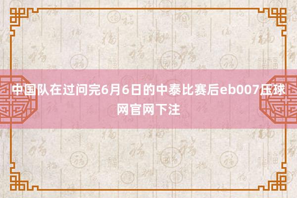 中国队在过问完6月6日的中泰比赛后eb007压球网官网下注