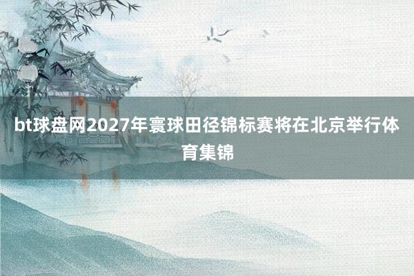 bt球盘网2027年寰球田径锦标赛将在北京举行体育集锦