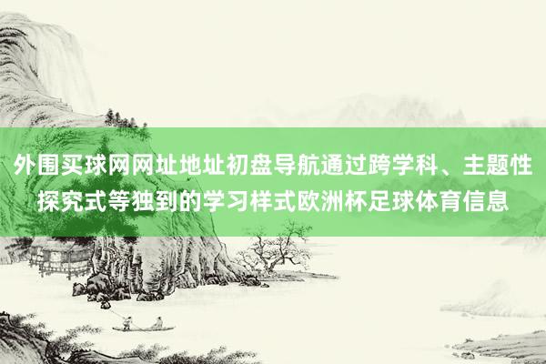 外围买球网网址地址初盘导航通过跨学科、主题性探究式等独到的学习样式欧洲杯足球体育信息