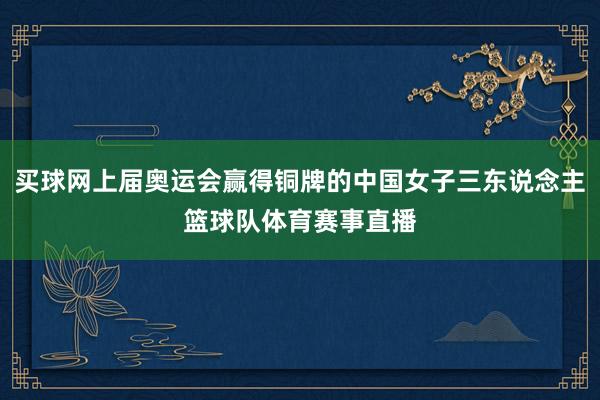 买球网上届奥运会赢得铜牌的中国女子三东说念主篮球队体育赛事直播