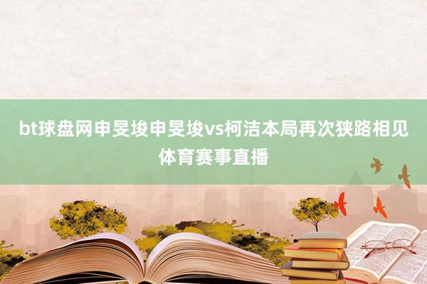 bt球盘网申旻埈申旻埈vs柯洁　　本局再次狭路相见体育赛事直播