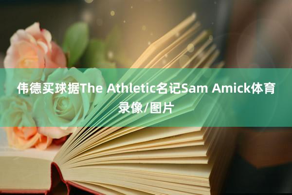 伟德买球据The Athletic名记Sam Amick体育录像/图片