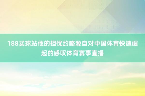 188买球站他的担忧约略源自对中国体育快速崛起的感叹体育赛事直播