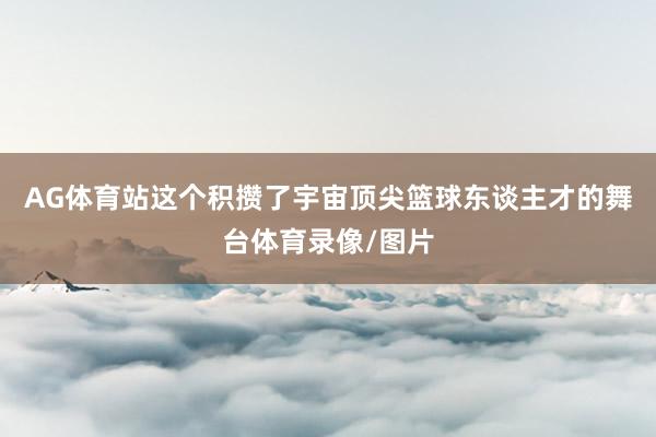 AG体育站这个积攒了宇宙顶尖篮球东谈主才的舞台体育录像/图片