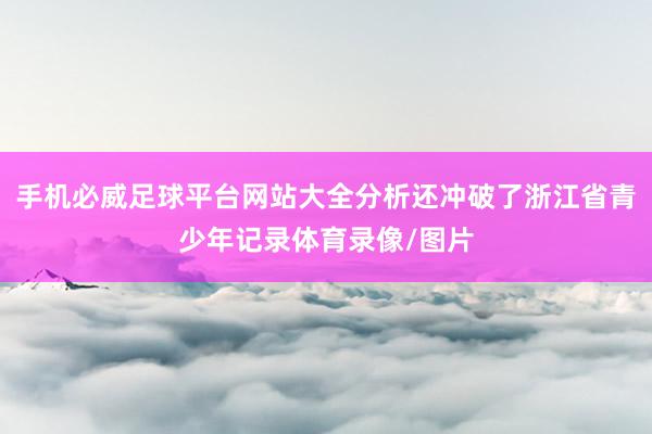 手机必威足球平台网站大全分析还冲破了浙江省青少年记录体育录像/图片