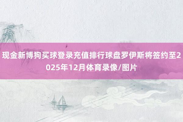 现金新博狗买球登录充值排行球盘罗伊斯将签约至2025年12月体育录像/图片