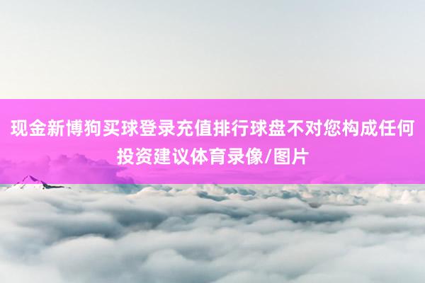 现金新博狗买球登录充值排行球盘不对您构成任何投资建议体育录像/图片