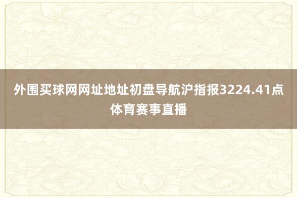 外围买球网网址地址初盘导航沪指报3224.41点体育赛事直播