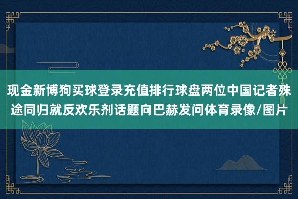 现金新博狗买球登录充值排行球盘两位中国记者殊途同归就反欢乐剂话题向巴赫发问体育录像/图片