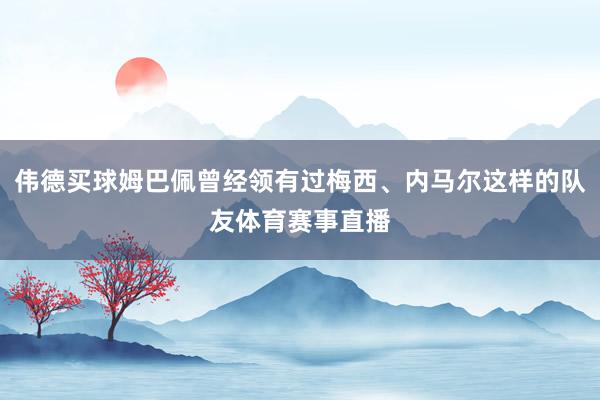 伟德买球姆巴佩曾经领有过梅西、内马尔这样的队友体育赛事直播