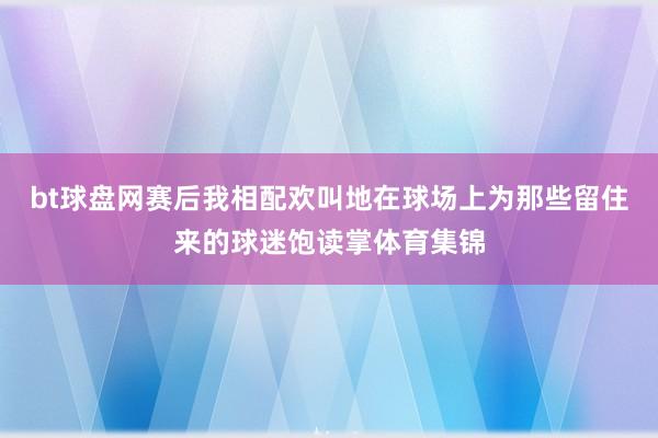 bt球盘网赛后我相配欢叫地在球场上为那些留住来的球迷饱读掌体育集锦