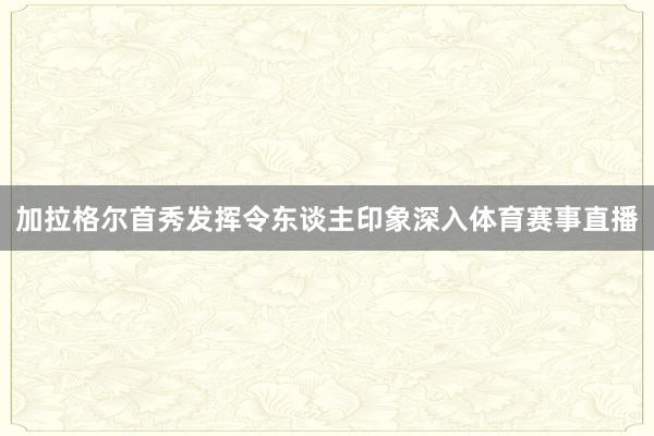 加拉格尔首秀发挥令东谈主印象深入体育赛事直播