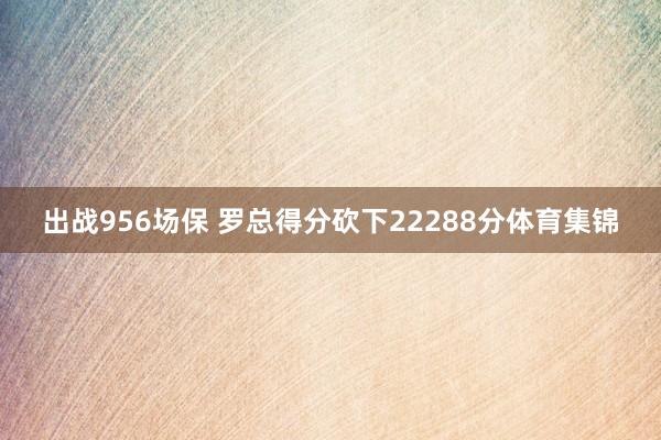 出战956场保 罗总得分砍下22288分体育集锦