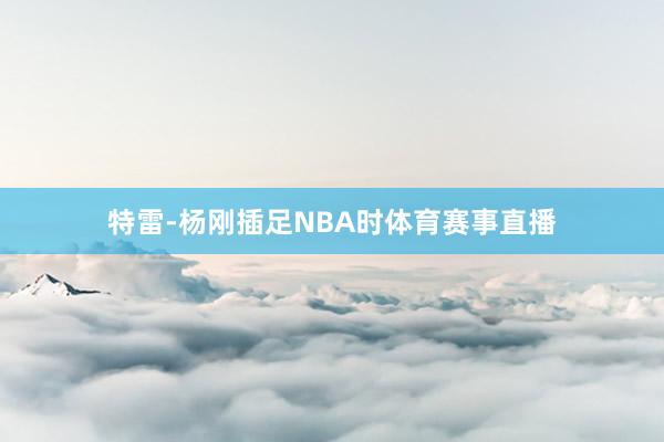 特雷-杨刚插足NBA时体育赛事直播