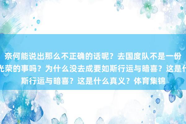 奈何能说出那么不正确的话呢？去国度队不是一份实力的认同和无比光荣的事吗？为什么没去成要如斯行运与暗喜？这是什么真义？体育集锦