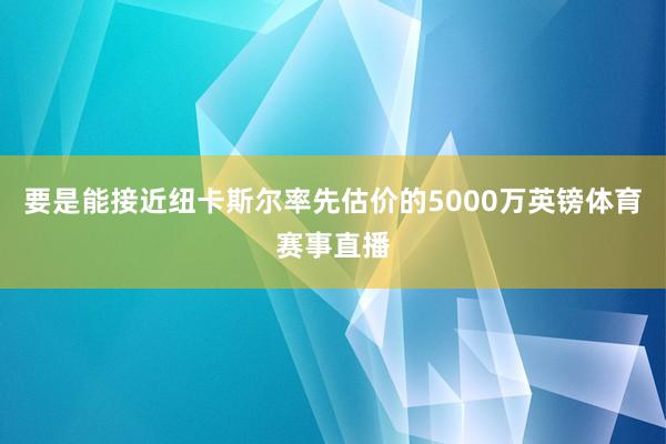 要是能接近纽卡斯尔率先估价的5000万英镑体育赛事直播