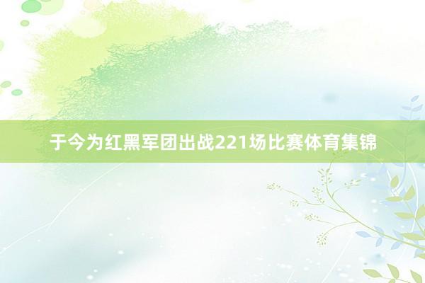 于今为红黑军团出战221场比赛体育集锦