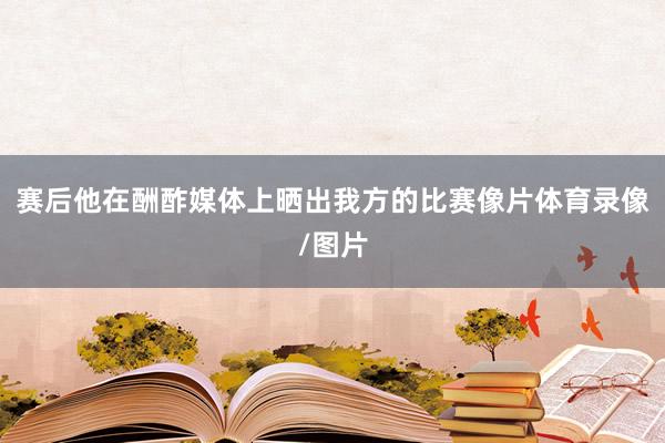 赛后他在酬酢媒体上晒出我方的比赛像片体育录像/图片