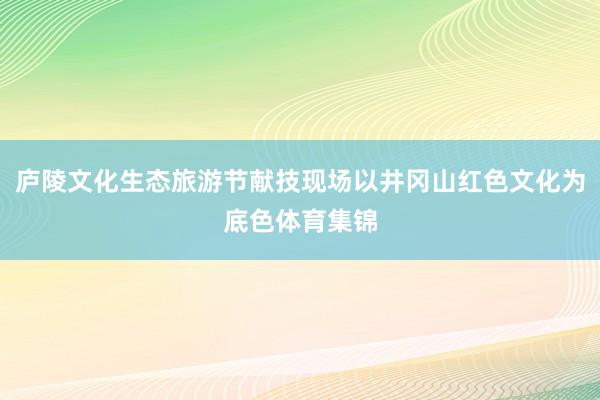 庐陵文化生态旅游节献技现场以井冈山红色文化为底色体育集锦