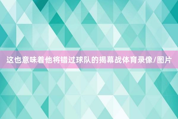 这也意味着他将错过球队的揭幕战体育录像/图片