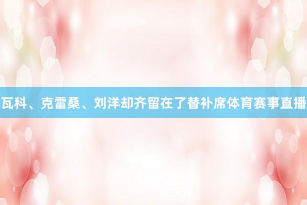 瓦科、克雷桑、刘洋却齐留在了替补席体育赛事直播