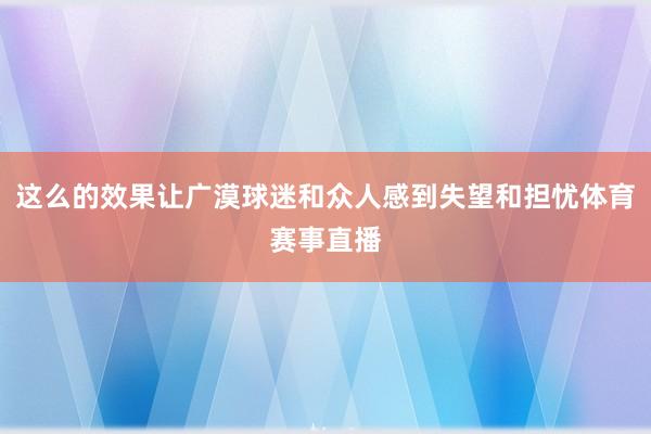 这么的效果让广漠球迷和众人感到失望和担忧体育赛事直播